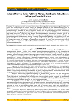 American International Journal of Business Management (AIJBM)
ISSN- 2379-106X, www.aijbm.com Volume 4, Issue 10 (October-2021), PP 33-41
*Corresponding Author: Menik Indrati1
www.aijbm.com 33 | Page
Effect of Current Ratio, Net Profit Margin, Debt Equity Ratio, Return
onEquityonFinancial Distress
Menik Indrati¹, Ermita Putri²
¹Fakultas Economics and Business EsaUnggul University, Bekasi
² Faculty of Economics and Business EsaUnggul University, Bekasi
Abstract. The purpose of the study was to provide empirical evidence regarding the current ratio, net profit margin, debt-
equity ratio, return on Equity, to financial distress. The dependent variable in the study is financial distress using the
Altman z-score method. The current ratio is specified in this study as the ratio of existing assets to current liabilities; the
net profit margin is defined as the ratio of current year profit to sales; the return on Equity is defined as the ratio of
current year profit to company equity, and the debt-equity ratio is defined as the ratio of liabilities to current year profit.
The sample in this study was 96 data from 24 goods and consumption sector manufacturing companies listed on the
Indonesia Stock Exchange in 2016-2019. This study used purposive sampling techniques. Data analysis techniques are
utilized using multiple linear regression methods. The results also showed that the Current Ratio, Net Profit Margin, Debt
Equity Ratio, Return on Equity simultaneously had a significant influence in predicting financial distress in the company.
In contrast, the results of the hypothesis test study partially showed that the current ratio, debt-equity ratio, return on
Equity had a significant influence.Favorabletofinancialdistress. Meanwhile, the net profit margin
harmseconomicdesperation.
Keywords: financial distress, model Altman z-score, current ratio, net profit margin, debt-equity ratio, return on Equity
I. INTRODUCTION
Financial distress indicates a condition where the company is experiencing financial difficulties and is
threatened not to maintain it (Atmaja, 2008). Financial problems show the challenges that are often encountered by
manufacturing companies in the consumer goods sector. The number of small and large companies that go bankrupt is
caused by economic conditions that affect the company's activities and performance. Financial statements can be used
as a benchmark of the bankruptcy of a company. Analysis of financial statements shows it is crucial to predict the
sustainability of a company's s establishment. These predictions are significant for company owners and management to
prevent the possibility offinancial distress. Financial distress indicates a decrease in the financial condition experienced
by a company that occurred before going into bankruptcy. Financial difficulties experienced by a company can make
investors, prospective investors, and creditors reluctant to invest. If the solution to this problem is not common ground,
the company will certainly go bankrupt. If the losses experienced by the company last for two consecutive periods, it
can be estimated that the company is experiencing financialdistress (Agusti, 2013).
In general, the current ratio is often used to analyze the company's working capital position by comparing the
number of existing assets with current debt(Ginting, 2017).The current ratio is used to determine how much capacity the
business has to meet its commitments.In the study, Current assets can be used to pay short-term, time-consumed
finances affected by the current ratio. This is because the ability to pay debts smoothly shows essential things in the
company's activities and a picture of the company's debt relationship with creditors.
Net Profit Margin (NPM) shows the comparison of operating profit with sales. This ratio describes the
percentage of net income received by the company in each deal, as it includes all elements and cost revenue(Kasmir,
2014).stated that Net Profit Margin(NPM) has a significant effect on financial distress. The higher the profit margin
ratio, the better the company's ability to get a profit. Companies withhigh Net Profit Margin (NPM) will not experience
financial difficulties because high profits will not lower economic conditions.
Rikah (2016) states that the Debt Equity Ratio (DER) shows the relationship between the long-term amount
and the capital itself given to the company'sowner. Definesthe debt-equity ratio used to measure how much total money
alone is financed by total debt. Supposethe debt-equity ratio is getting more minorthan the company's ability to pay debt
tetter and the greater the debt-equity percentage. In that case, the company's ability to pay debts is getting worse.
Companies that cannot afford debts will be liquidated because they are considered to have gone bankrupt(Sartono,
2001).
The valuation oftheincome of the owners of the company related to the capital they have invested in the
company is called Return On Equity(Rohmadini, 2018).Return on Equity (ROE) or a company's capacity to generate
profits based on a comparison of net profit to cost Equity was used by shareholders to evaluate a company's ability to
create net income concerning dividend income.
 