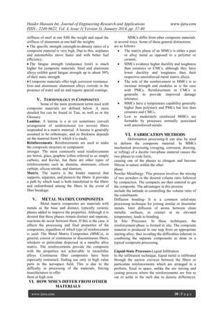 Haider Hussain Int. Journal of Engineering Research and Applications
ISSN : 2248-9622, Vol. 4, Issue 1( Version 3), January 2014, pp. 37-40
stiffness of steel at one fifth the weight and equal the
stiffness of aluminum at one half the weights
The specific strength (strength-to-density ratio) of a
composite material is very high. Due to this, airplanes
and automobiles move faster and with better fuel
efficiency.
The fatigue strength (endurance limit) is much
higher for composite materials. Steel and aluminum
alloys exhibit good fatigue strength up to about 50%
of their static strength
Composite materials offer high corrosion resistance.
Iron and aluminum/ aluminum alloys corrode in the
presence of water and air and require special coatings.

V. TERMINOLOGY IN COMPOSITES
Some of the more prominent terms used with
composite materials are defined below. A more
detailed list can be found in Tsai, as well as in the
Glossary.
Lamina: A lamina is a at (or sometimes curved)
arrangement of unidirectional (or woven) fibers
suspended in a matrix material. A lamina is generally
assumed to be orthotropic, and its thickness depends
on the material from V which it is made.
Reinforcements: Reinforcements are used to make
the composite structure or component
stronger. The most commonly used reinforcements
are boron, glass, graphite (often referred to as simply
carbon), and Kevlar, but there are other types of
reinforcements such as alumina, aluminum, silicon
carbide, silicon nitride, and titanium.
Matrix: The matrix is the binder material that
supports, separates, and protects the fibers. It provides
a path by which load is both transferred to the fibers
and redistributed among the fibers in the event of
fiber breakage.

V.

METAL MATRIX COMPOSITES

Metal matrix composites are materials with
metals as the base and distinct, typically ceramic
phases added to improve the properties. Although it is
desired that these phases remain distinct and separate,
reactions do occur between them. If this is the case, it
affects the processing and final properties of the
composites, regardless of which type of reinforcement
is used. The Metal Matrix Composites (MMCs), in
general, consist of continuous or discontinuous fibers,
whiskers or particulate dispersed in a metallic alloy
matrix. The reinforcements provide the composite
with the properties not achievable in monolithic
alloys. Continuous fiber composites have been
especially restrained, finding use only in high value
parts in the aerospace field. This is due to the
difficulty in processing of the materials, forcing
manufacturers to offer
them at high cost.

www.ijera.com

MMCs differ from other composite materials
in several ways. Some of these general distinctions
are as follows:
 The matrix phase of an MMCs is either a pure
or alloy metal as opposed to a polymer or
ceramic.
 MMCs evidence higher ductility and toughness
than ceramics or CMCs, although they have
lower ductility and toughness than their
respective unreinforced metal matrix alloys.
 The role of the reinforcement in MMCs is to
increase strength and modulus as is the case
with PMCs. Reinforcement in CMCs is
generally to provide improved damage
tolerance.
 MMCs have a temperature capability generally
higher than polymers and PMCs but less than
ceramics and CMCs.
 Low to moderately reinforced MMCs are
formable by processes normally associated
with unreinforced metals.

VI. FABRICATION METHODS
Deformation processing-It can also be used
to deform the composite material. In MMCs
mechanical processing (swaging, extrusion, drawing,
or rolling) of a ductile two-phase material causes the
two phases to code form,
causing one of the phases to elongate and become
fibrous in nature within the other
phase.
Powder Metallurgy: This process involves the mixing
of two powders in the desired volume ratio followed
by compaction. The compacts are then sintered to get
the composite. The advantages in this process
include the latitude in controlling the volume ratio of
the constituents.
Diffusion bonding- It is a common solid-state
processing technique for joining similar or dissimilar
metals. Inter diffusion of atoms between clean
metallic surfaces, in contact at an elevated
temperature, leads to bonding.
In Situ Processes: In these techniques, the
reinforcement phase is formed in situ. The composite
material is produced in one step from an appropriate
starting alloy, thus avoiding the difficulties inherent in
combining the separate components as done in a
typical composite processing.
Liquid-State Processes-Liquid Infiltration
In the infiltration technique, liquid metal is infiltrated
through the narrow crevices between the fibers or
particulate reinforcements which are arranged in a
perform, fixed in space, unlike the stir mixing and
casting process where the reinforcements are free to
oat or settle in the melt due to density differences.

VI. HOW MMCS DIFFER FROM OTHER
MATERIALS
www.ijera.com

38 | P a g e

 