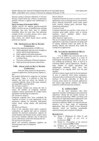 Haider Hussain Int. Journal of Engineering Research and Applications
ISSN : 2248-9622, Vol. 4, Issue 1( Version 3), January 2014, pp. 37-40
Squeeze casting or pressure infiltration. It involves
forcing a liquid metal into a fibrous or particulate
perform. Pressure is applied until solidification is
complete.
Spray-Forming of Particulate MMCs
Another process for making particle-reinforced
MMCs involves the use of modified spray forming
techniques that have been used to produce
monolithic alloys for some time. One particular
example of this, a co-spray process, uses a spray
gun to atomize a molten aluminum
alloy matrix, into which heated silicon carbide
particles are injected.

VII. PROPERTIES OF METAL MATRIX
COMPOSITES
Some of the important properties of MMCs are:
 High longitudinal and transverse strengths at
normal and elevated temperatures.
 High toughness and impact properties.
 High surface durability and low sensitivity
to surface flaws.
 Near-zero coefficients of thermal expansion.
 High electrical and thermal conductivities.

VIII. APPLICATION OF METAL MATRIX
COMPOSITES
There are many reasons for the growth in
composite applications, but the primary impetus is
that
the products fabricated by composites are stronger
and lighter. Today, it is difficult to find any
industry that does not utilize the benefits of
composite materials. Some of the major industries
are using MMCs are[12][11][14]:
The Aerospace industry
The aerospace industry was among the first to
realize the benefits of composite materials.
Airplanes, rockets, and missiles all y higher, faster,
and farther with the help of composites.
The Automotive Industry
Composite materials have been considered the
"material of choice" in some applications of the
automotive industry by delivering high-quality
surface finish, styling details, and processing
options.
The Electrical Industry
Some of the important metal matrix composite
components are applied and used as insulation
materials for electrical construction, supports for
circuit breakers and printed circuits, armors, boxes
and covers, antennas, radomes, tops of television
covers, cable tracks, wind mills, housing cells etc.
The Sporting Goods Industry
Sports and recreation equipment suppliers are
becoming major users of composite
materials.
www.ijera.com

www.ijera.com

Marine Industry
Composite materials are used in a variety of marine
applications such as passenger ferries, power boats,
buoys, fabricate hovercrafts, rescue crafts, patrol
boats, trawlers, landing gears, anti-mine ships,
racing boats and canoes.
Consumer Goods
Composite materials are used for a wide variety of
consumer good appli- cations, such as sewing
machines, doors, bathtubs, tables, chairs,
computers, printers, etc.
Other Industrial Applications
The use of composite materials in various industrial
applications is growing. Composites are being used
in making industrial rollers and shafts for the
printing industry and industrial drive shafts for
cooling-tower applications.

IX. FUTURISTIC PROMISES OF METAL
MATRIX COMPOSITES
Use of MMCs has recovered and in the
long term will continue expand, as a result of
technological advancements, both in the area of
new methods for producing MCs, as well as in
evaluating MMCs various applications. Though a
large number of highly specialized and
sophisticated aluminum alloys have been
developed in an ongoing effort over the past
decades,
still there remains urgent need for the development
of new or improved Al/Al alloys composites.
Aluminum alloys reinforced with very high volume
fractions of ceramic particulate or fibers are
evincing much interest for structural applications
that require high specific modulus, low thermal
expansion coefficient and wear resistance.

X. CONCLUSION
As per there properties, they have
significant scientific, technological and commercial
importance. During the last decade, because of
their improved prop-erties, MMCs are being used
extensively for high performance applications such
as in aircraft engines and more recently in the
automotive industries. MMCs are materials that are
attractive for a large range of engineering
applications. They are a family of new advanced
materials, which are attracting considerable
industrial interest and investment worldwide.

REFERENCES
[1]

[2]
[3]

Gloag J., Bridgwater D., Allen G. and
Unwin, A history of cast iron in
architecture, 1948.
Kerner E., Proceedings of the physical
society. Section B,1956, 69,808.
Simpson B., American Foundrymen's
Society (Des Plaines, Ill.), 1969.
39 | P a g e

 