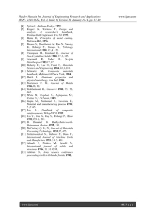 Haider Hussain Int. Journal of Engineering Research and Applications
ISSN : 2248-9622, Vol. 4, Issue 1( Version 3), January 2014, pp. 37-40
[4]
[5]

[6]
[7]

[8]
[9]
[10]
[11]
[12]
[13]
[14]
[15]
[16]

[17]
[18]
[19]
[20]
[21]

[22]

[23]

www.ijera.com

Sylvia J., Addison-Wesley, 1972.
Keppel G., Wickens T., Design and
analysis: A researcher's handbook,
Prentice-Hall Englewood Cls, NJ: 1973.
Heine R., Principles of metal casting,
McGraw-Hill, 1976.
Biswas S., Shantharam A., Rao N., Swamy
K., Rohatgi P., Biswas S., Tribology
International 1980, 13 ,4 ,171.
Thompson M., Reinhard D., Journal of
Non-Crystalline Solids 1980, 37 ,3, 325.
Arsenault
R.,
Fisher
R.,
Scripta
Metallurgica 1983,17 ,67.
Doherty R., Lee H., Feest E., Materials
Science and Engineering 1984, 65 ,1,181.
Schwartz M.,
Composite materials
handbook, McGraw-Hill New York, 1984.
Hatch J., Aluminum: properties and
physical metallurgy, Asm Intl, 1984.
Mortensen F. M., Journal of Metals
1986,38, 30.
Wubbenhorst H., Giesserei 1988, 75, 22,
665.
White D., Urquhart A., Aghajanian M.,
Creber D., US Patent, 1989.
Gupta M., Mohamed F., Lavernia E.,
Material and manufacturing process 1990,
5 ,2 165.
Lee
S.,
Handbook
of
composite
reinforcements, Wiley-VCH, 1992.
Liu Y., Lim S., Ray S., Rohatgi P., Wear
1992,159, 2, 201.
D. Dunand, B. Derby,ButterworthHeinemann, Boston ,1993, 191.
McCartney Q. Li, D., Journal of Materials
Processing Technology, 1993,37, 475.
Sirilertworakul N., Webster P., Dean T.,
International Journal of Machine Tools
and Manufacture 1993, 33 ,3, 401.
Aboudi J., Pindera M., Arnold S.,
International journal of solids and
structures 1994, 31 ,10 1393.
Alabran D., Army science conference
proceedings held in Orlando florida, 1992,

www.ijera.com

40 | P a g e

 