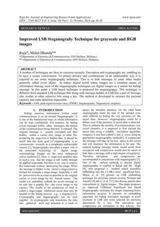 Raju Int. Journal of Engineering Research and Applications www.ijera.com
ISSN : 2248-9622, Vol. 4, Issue 10( Part - 2), October 2014, pp.36-38
www.ijera.com 36 | P a g e
Improved LSB Steganograhy Technique for grayscale and RGB
images
Raju*, Mohit Dhanda**
*(Department of Eletronics & Communication, GNI Mullana, Mullana.)
** (Department of Eletronics & Communication, GNI Mullana, Mullana)
ABSTRACT
A number of techniques are there to converse securely. Encryption and cryptography are enabling us
to have a secure conversation. To protect privacy and communicate in an undetectable way it is
required to use some steganography technique. This is to hide messages in some other media
generally called cover object. In todays digital world where images are a common means of
information sharing, most of the steganography techniques use digital images as a carrier for hiding
message. In this paper a LSB based technique is proposed for steganograpgy. This technique is
different from standard LSB technique that along with message hidden in LSB bits a part of message
also resides at other selective bits using a key. The method is developed to increase the payload
capacity and make detection impossible.
Keywords – LSB, peak signal-to-noise ratio, (PSNR), Steganography, Steganalysis, stegokey.
I. INTRODUCTION
Hiding sensitive information within usual
communications is an art termed 'Steganography'. It
is one of the fundamental ways in which information
can be kept confidential. For instance, by hiding
covert messages within other, messages, the chance
of the communication being detected is reduced. The
original message is usually encrypted and then
hidden within a carrier text, image or other file,
producing the stego-text or hidden data. It should be
noted that the main goal of steganography is to
communicate securely in a completely undetectable
manner [1]. Steganography also plays a major role in
the associated technology of digital image
watermarking. Images are the most widespread
carrier medium [2]. Here, a stego tool modifies data
in such a way that the image is still visible through
an applied watermark, but there is no way to remove
this watermark without destroying the image. When
the message is hidden in the carrier a stego-carrier is
formed for example a stego-image. Hopefully it will
be perceived to be as close as possible to the original
carrier or cover image by the human senses. The
sender (or embedder) embeds the secret message to
be sent into a graphic file (the cover image or the
carrier). This results in the production of what is
called a stego-image. Additional secret data may be
needed in the hiding process e.g., a stegokey[4,5].
Cryptography and steganography can be used
together. As cryptography only transforms the data
into gibberish form and transmits it, it tends to
attract the intruders attention. On the other hand
steganography made the task of the intruder even
more difficult by hiding the very existence of the
secret data. However, steganography could be a
failure even if the presence of secret data is detected.
Thus to enhance the security of communications over
covert channels, it is proposed to first encrypt the
secret data using a suitable encryption algorithm,
compress it and then embed it into a cover using an
appropriate steganographic method[6]. If compressed
the message will take up far less space in the carrier
and will minimize the information to be sent. The
random looking message which would result from
encryption and compression would also be easier to
hide than a message with a high degree of regularity.
Therefore encryption and compression are
recommended in conjunction with steganography [7].
One of the earliest methods to discuss digital
steganography is credited to Kurak and Mc Hugh
[8], who proposed a method which resembles
embedding into the 4 LSB,s (least significant bits).
Miaou et al. [9] present an LSB embedding
technique for electronic patient records. Nirinjan and
Anand [10] and Li et al. [11] also discuss patient data
concealment in digital images. This paper proposes
an improved LSB(least Significant bit) based
Steganography technique for images imparting better
information security. It presents an embedding
algorithm for hiding encrypted messages in pixel
locations in LSB and some selected bit positions
determined by a key. The encryption and
compression are eliminated in this scheme. The
RESEARCH ARTICLE OPEN ACCESS
 