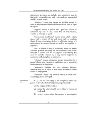 The Occupational Safety and Health Act, 2007
10
atmospheric pressure, and includes any economizer used to
heat water being fed to any such vessel, and any superheated
used for heating steam;
“substance” means any natural or artificial matter or
material whether in solid or liquid form or in the form of a gas
or vapour;
“supplier” means a person who provides articles or
substances by way of sale, lease, hire or hire-purchase,
whether as principal or agent;
“transmission machinery” means every shaft, wheel,
drum, pulley, system of fast and loose pulleys, coupling,
clutch, driving-belt or other devices by which the motion of a
prime mover is transmitted to or received by any machine or
appliance;
"user" in relation to plant or machinery, means the person
who uses plant or machinery for his own benefit or who has
the right of control over the use of plant or machinery, but
does not include a leaser of, or any person employed in
connection with, that plant or machinery;
“vibration” means mechanical energy transmitted to a
person’s body from a source of oscillations and is harmful to
health or otherwise dangerous;
“workplace” includes, any land, premises, location,
vessel or thing, at, in, upon, or near which, a worker is, in the
course of employment;
“workroom” means any room or cubicle in which work
is done by persons employed;
Application of
Act.
3. (1) This Act shall apply to all workplaces where any
person is at work, whether temporarily or permanently.
(2) The purpose of this Act is to——
(a) secure the safety, health and welfare of persons at
work; and
(b) protect persons other than persons at work against
 