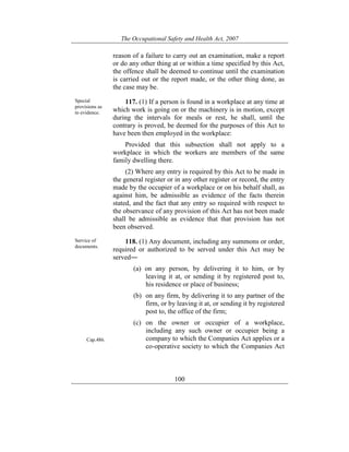 The Occupational Safety and Health Act, 2007
100
reason of a failure to carry out an examination, make a report
or do any other thing at or within a time specified by this Act,
the offence shall be deemed to continue until the examination
is carried out or the report made, or the other thing done, as
the case may be.
Special
provisions as
to evidence.
117. (1) If a person is found in a workplace at any time at
which work is going on or the machinery is in motion, except
during the intervals for meals or rest, he shall, until the
contrary is proved, be deemed for the purposes of this Act to
have been then employed in the workplace:
Provided that this subsection shall not apply to a
workplace in which the workers are members of the same
family dwelling there.
(2) Where any entry is required by this Act to be made in
the general register or in any other register or record, the entry
made by the occupier of a workplace or on his behalf shall, as
against him, be admissible as evidence of the facts therein
stated, and the fact that any entry so required with respect to
the observance of any provision of this Act has not been made
shall be admissible as evidence that that provision has not
been observed.
Service of
documents.
Cap.486.
118. (1) Any document, including any summons or order,
required or authorized to be served under this Act may be
served―
(a) on any person, by delivering it to him, or by
leaving it at, or sending it by registered post to,
his residence or place of business;
(b) on any firm, by delivering it to any partner of the
firm, or by leaving it at, or sending it by registered
post to, the office of the firm;
(c) on the owner or occupier of a workplace,
including any such owner or occupier being a
company to which the Companies Act applies or a
co-operative society to which the Companies Act
 