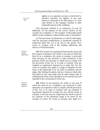 The Occupational Safety and Health Act, 2007
101
No. 12 of
1997.
applies or a co-operative society to which the Co-
operative Societies Act applies, in any such
manner as aforesaid, or by delivering it, or a true
copy thereof, to the manager, foreman or other
responsible person at the workplace.
(2)A document referred to in subsection (1) may be
addressed, for the purpose of the service thereof on the
occupier of a workplace, to “the occupier” at the proper postal
address of the workplace, without further name or description.
(3) The provisions of subsections (1) and (2) shall apply,
with the necessary modifications, to documents required or
authorized under this Act to be sent to any person, firm,
owner or occupier, and to the sending, addressing and
delivery of such documents.
Power to
modify
agreements.
119. If by reason of an agreement between the owner and
the occupier of premises, the whole or any part of which has
been let as a workplace, the owner or occupier is prevented
from carrying out any structural or other alterations in the
premises which are necessary to enable him to comply with
the provisions of this Act or in order to conform with any
standard or requirement imposed by or under this Act, the
owner or occupier may apply to a judge in chambers for the
terms of the agreement to be set aside or modified, and the
judge, after hearing the parties and any witnesses whom they
may desire to call, may make such an order setting aside or
modifying the terms of the agreement as he considers just and
equitable in the circumstances of the case.
Power to
apportion
expenses.
120. Where in any premises the whole or any part of
which has been let as a workplace, any structural or other
alterations are required in order to comply with the provisions
of this Act, or in order to conform with any standard or
requirement imposed by or under this Act, and the owner or
occupier, as the case may be, alleges that the whole or part of
the expenses of the alterations ought to be borne by the
occupier or owner, the owner or occupier may apply to a
 
