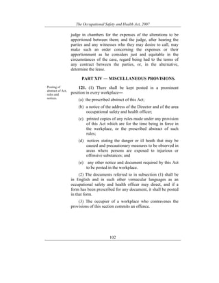 The Occupational Safety and Health Act, 2007
102
judge in chambers for the expenses of the alterations to be
apportioned between them; and the judge, after hearing the
parties and any witnesses who they may desire to call, may
make such an order concerning the expenses or their
apportionment as he considers just and equitable in the
circumstances of the case, regard being had to the terms of
any contract between the parties, or, in the alternative,
determine the lease.
PART XIV ― MISCELLANEOUS PROVISIONS.
Posting of
abstract of Act,
rules and
notices.
121. (1) There shall be kept posted in a prominent
position in every workplace―
(a) the prescribed abstract of this Act;
(b) a notice of the address of the Director and of the area
occupational safety and health officer;
(c) printed copies of any rules made under any provision
of this Act which are for the time being in force in
the workplace, or the prescribed abstract of such
rules;
(d) notices stating the danger or ill heath that may be
caused and precautionary measures to be observed in
areas where persons are exposed to injurious or
offensive substances; and
(e) any other notice and document required by this Act
to be posted in the workplace.
(2) The documents referred to in subsection (1) shall be
in English and in such other vernacular languages as an
occupational safety and health officer may direct, and if a
form has been prescribed for any document, it shall be posted
in that form.
(3) The occupier of a workplace who contravenes the
provisions of this section commits an offence.
 