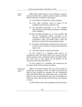 The Occupational Safety and Health Act, 2007
103
General
register.
122.(1)There shall be kept in every workplace a register,
in the prescribed form, called the general register, and there
shall be entered in or attached to that register –
(a) the certificate of registration of the workplace;
(b) every other certificate issued in respect of the
workplace by the Director under this Act;
(c) the prescribed particulars as to the washing,
whitewashing, colourwashing, painting or varnishing
of the workplace;
(d) the prescribed particulars as to every accident and
case of occupational disease occurring in the
workplace of which notice is required to be sent to a
occupational safety and health officer under the
provisions of any law for the time being in force;
(e) all reports and particulars required by any provision
of this Act to be entered in or kept with the general
register; and
(f) such other matters as may be prescribed.
(2) The occupier of a workplace shall send to an
occupational safety and health officer such extracts from the
general register as the occupational safety and health officer
may from time to time require for the purpose of the
execution of his duties under this Act.
(3) The occupier of a workplace who contravenes the
provisions of this section commits an offence.
Preservation of
registers and
records.
123.(1) The general register and every other register or
record kept in pursuance of this Act shall be preserved and
shall be kept available for inspection by any occupational
safety and health officer for at least three years, or such other
period as may be prescribed for any class or description of
register or record, after the date of the last entry in the register
or record.
(2) The Minister may, after consultation with the Council,
 