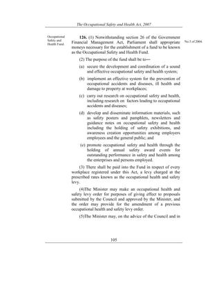 The Occupational Safety and Health Act, 2007
105
Occupational
Safety and
Health Fund.
126. (1) Notwithstanding section 26 of the Government
Financial Management Act, Parliament shall appropriate
moneys necessary for the establishment of a fund to be known
as the Occupational Safety and Health Fund.
(2) The purpose of the fund shall be to―
(a) secure the development and coordination of a sound
and effective occupational safety and health system;
(b) implement an effective system for the prevention of
occupational accidents and diseases, ill health and
damage to property at workplaces;
(c) carry out research on occupational safety and health,
including research on factors leading to occupational
accidents and diseases;
(d) develop and disseminate information materials, such
as safety posters and pamphlets, newsletters and
guidance notes on occupational safety and health
including the holding of safety exhibitions, and
awareness creation opportunities among employers
employees and the general public; and
(e) promote occupational safety and health through the
holding of annual safety award events for
outstanding performance in safety and health among
the enterprises and persons employed.
(3) There shall be paid into the Fund in respect of every
workplace registered under this Act, a levy charged at the
prescribed rates known as the occupational health and safety
levy.
(4)The Minister may make an occupational health and
safety levy order for purposes of giving effect to proposals
submitted by the Council and approved by the Minister, and
the order may provide for the amendment of a previous
occupational health and safety levy order.
(5)The Minister may, on the advice of the Council and in
No.5 of 2004.
 