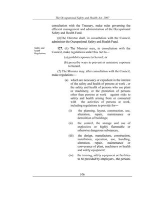 The Occupational Safety and Health Act, 2007
106
consultation with the Treasury, make rules governing the
efficient management and administration of the Occupational
Safety and Health Fund.
(6)The Director shall, in consultation with the Council,
administer the Occupational Safety and Health Fund.
Safety and
health
Regulations.
127. (1) The Minister may, in consultation with the
Council, make regulations under this Act to―
(a) prohibit exposure to hazard; or
(b) prescribe ways to prevent or minimise exposure
to hazard.
(2) The Minister may, after consultation with the Council,
make regulations―
(a) which are necessary or expedient in the interest
of the safety and health of persons at work , or
the safety and health of persons who use plant
or machinery, or the protection of persons
other than persons at work against risks to
safety and health arising from or connected
with the activities of persons at work,
including regulations to provide for―
(i) the planning, layout, construction, use,
alteration, repair, maintenance or
demolition of buildings;
(ii) the control, the storage and use of
explosives or highly flammable or
otherwise dangerous substances,
(iii) the design, manufacture, construction,
installation, operation, use, handling,
alteration, repair, maintenance or
conveyance of plant, machinery or health
and safety equipment;
(iv) the training, safety equipment or facilities
to be provided by employers , the persons
 