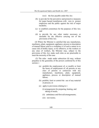 The Occupational Safety and Health Act, 2007
109
(xxi) the fees payable under this Act.
(b) to provide for the preventive and protective measures
for major hazard installations with view to protect
employees and the public against the risk of major
incidents;
(c) to establish committees for the purposes of this Act;
and
(d) to provide for any other matter necessary or
desirable for the effective carrying out of the
provisions of this Act.
(4) Where the Minister is satisfied that any manufacture,
machinery, plant, equipment, appliance, process or description
of manual labour used in a workplace is of such a nature as to
cause risk of bodily injury, or be offensive, to the workers or
any class of workers, the Minister may, subject to the
provisions of this Act, make such rules as are practicable to
meet the necessity of the case.
(5) The rules made under subsection (4) may, without
prejudice to the generality of the powers conferred by of this
section―
(a) prohibit the employment of, or modify or limit
the hours of employment of, all persons or any
class of persons in connexion with any
manufacture, machinery, plant, equipment,
appliance, process or description of manual
labour;
(b) prohibit, limit or control the use of any material
or process; or
(c) apply to provisions relating to―
(i) arrangements for preparing, heating, and
taking of meals;
(ii) ambulance and first-aid arrangements;
(iii) rest rooms;
 
