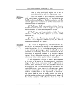The Occupational Safety and Health Act, 2007
11
risks to safety and health arising out of, or in
connection with, the activities of persons at work.
Approval of
codes of practice
by Director.
4. (1) For the purpose of providing practical guidance
with respect to any provision of this Act and of safety and
health regulations, the Director shall, in consultation with the
council, approve and issue codes of practice which are in his
opinion suitable for that purpose.
(2) The Director shall, in consultation with the Council,
from time to time, revise the whole or any part of any code of
practice prepared by him in pursuance of this section.
(3) The Director may, in consultation with the Council,
withdraw a code of practice approved or issued under
subsection (1).
(4) Where the Director has approved, issued or
withdrawn a code of practice under this section, the Director
shall publish a notice in the Gazette.
Use of approved
codes of practice
in criminal
proceedings.
5. (1) Failure on the part of any person to observe any
provision of an approved code of practice shall not render that
person liable to any civil or criminal proceedings; but where
in any criminal proceedings a party is alleged to have
committed an offence by reason of a contravention of any
requirement or prohibition imposed by an approved code of
practice, the provisions of subsection (2) shall have effect
with respect to that code in relation to those proceedings.
(2) Any provision of the code of practice which appears
to the court to be relevant to the requirement or prohibition
alleged to have been contravened shall be admissible in
evidence in the proceedings; and if it is proved that there was
at any material time a failure to observe any provision of the
code which appears to the court to be relevant to any matter
which it is necessary for the prosecution to prove in order to
establish a contravention of that requirement or prohibition,
that matter shall be taken as proved unless the court is
satisfied that the requirement or prohibition was in respect of
that matter complied with otherwise than by way of
 
