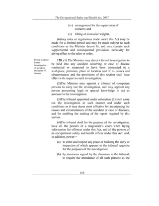 The Occupational Safety and Health Act, 2007
110
(iv) arrangement for the supervision of
workers; and
(v) lifting of excessive weights.
(6)Any rules or regulations made under this Act may be
made for a limited period and may be made subject to such
conditions as the Minister deems fit, and may contain such
supplemental and consequential provisions necessary for
giving effect to the rules or order.
Power to direct
formal
investigation
of accidents
and cases of
disease.
128. (1) The Minister may direct a formal investigation to
be held into any accident occurring or case of disease
contracted or suspected to have been contracted in a
workplace, premises, place or location and of its causes and
circumstances and the provisions of this section shall have
effect with respect to such investigation.
(2)The Minister may appoint a tribunal of competent
persons to carry out the investigation, and may appoint any
person possessing legal or special knowledge to act as
assessor to the investigation.
(3)The tribunal appointed under subsection (2) shall carry
out the investigation in such manner and under such
conditions as it may deem most effective for ascertaining the
causes and circumstances of the accident or case of diseases,
and for enabling the making of the report required by this
section.
(4)The tribunal shall for the purpose of the investigation,
have all the powers of a magistrate’s court when trying
information for offences under this Act, and all the powers of
an occupational safety and health officer under this Act, and,
in addition, power―
(a) to enter and inspect any place or building the entry or
inspection of which appears to the tribunal requisite
for the purposes of the investigation;
(b) by summons signed by the chairman to the tribunal,
to require the attendance of all such persons as the
 