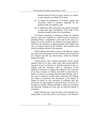The Occupational Safety and Health Act, 2007
111
tribunal deems fit and to require answers or returns
to such inquiries as it thinks fit to make;
(c) to require the production of all books, papers and
documents which it considers important for the
purpose of the investigation; and
(d) to administer oaths and require any person examined
to make and sign a declaration of the truth of the
statements made by him in his examination.
(5) Persons attending as witnesses before the tribunal
shall be paid such expenses as would be paid to witnesses
attending before a magistrate’s court and in the case of a
dispute as to the amount to be allowed, the dispute shall be
referred to the registrar or a deputy registrar of the High Court
who, on request signed by the tribunal, shall ascertain and
certify the proper amount of the expenses.
(6)The tribunal shall make a report to the Minister stating
the causes and circumstances of the accident or the occurrence
of a disease and add any observations, which the tribunal
deems fit to make.
(7)Any person who, without reasonable excuse, proof
whereof shall lie on him, either fails, after having had the
expenses, if any to which he is entitled tendered to him, to
comply with any summons, order or requisition of the
tribunal, or prevents or impedes the tribunal in the execution
of its duty, commits an offence and shall on conviction be
liable to a fine not exceeding fifty thousand shillings, and in
the case of a failure to comply with a requisition for making
any return or producing any documents, if the failure in
respect of which he was convicted is continued after the
conviction, he shall (subject to the provisions of section 115
be guilty of a further offence and liable to a fine not exceeding
one thousand shillings for every day on which the failure is
continued.
(8)The Minister may cause the report of the tribunal to be
made public at such time and in such manner as the Minister
 