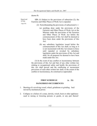 The Occupational Safety and Health Act, 2007
112
deems fit.
Repeal and
savings.
Cap 514.
129. (1) Subject to the provisions of subsection (2), the
Factories and Other Places of Work Act is repealed.
(2) Notwithstanding the provisions of subsection(1) ―
(a) anything done under the provisions of the
Factories and Other Places of Work Act or the
Minister under the provisions of the Factories
and Other Places of Work Act before the
commencement of this Act shall be deemed to
have been done under the provisions of this
Act;
(b) any subsidiary legislation issued before the
commencement of this Act shall, as long as it
is not inconsistent with this Act remain in force
until repealed or revoked by subsidiary
legislation under the provisions of this Act and
shall, for all purposes be deemed to have been
made under this Act.
(3) In the event of any conflict or inconsistency between
the provisions of this Act and that of any other written law
relating to occupational safety and health, the provisions of
this Act shall prevail and the conflicting or inconsistent
provisions of such other written law shall, to the extent of the
conflict or inconsistency, be construed as superseded.
FIRST SCHEDULE (s. 21)
DANGEROUS OCCURRENCES
1. Bursting of a revolving vessel, wheel, grindstone or grinding heel
moved by mechanical power.
2. Collapse or a failure of a crane, derrick, winch, hoist or other appliance
used in raising or lowering persons or goods, or any part thereof
 