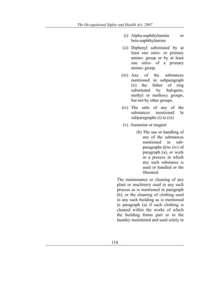 The Occupational Safety and Health Act, 2007
118
(i) Alpha-naphthylamine or
beta-naphthylamine
(ii) Diphenyl substituted by at
least one nitro- or primary
amino- group or by at least
one nitro- of a primary
amino- group.
(iii) Any of the substances
mentioned in subparagraph
(ii) the father of ring
substituted by halogeno,
methyl or methoxy groups,
but not by other groups.
(iv) The salts of any of the
substances mentioned In
subparagraphs (i) to (iii)
(v) Auramine or magnet
(b) The use or handling of
any of the substances
mentioned in sub-
paragraphs (i) to (iv) of
paragraph (a), or work
in a process in which
any such substance is
used or handled or the
liberated.
The maintenance or cleaning of any
plant or machinery used in any such
process as is mentioned in paragraph
(b), or the cleaning of clothing used
in any such building as is mentioned
in paragraph (a) if such clothing is
cleaned within the works of which
the building forms part or in the
laundry maintained and used solely in
 