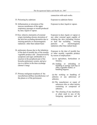 The Occupational Safety and Health Act, 2007
119
connection with such works.
33. Poisoning by cadmium Exposure to cadmium fumes
34. Inflammation or ulceration of the
mucous membranes of the upper
respiratory passages or mouth produced
by dust, liquid or vapour.
Exposure to dust, liquid or vapour.
35.Non- infective dermatitis of external
origin (including chrome ulceration of
the skin but excluding dermatitis due to
ionising particles or electromagnetic
radiations other than radiant heat)
Exposure to dust, liquid, or vapour or
any other external agent capable of
irritating the skin (including friction
or heat but excluding ionizing
particles or electromagnetic
radiations other than radiant heat)
36. pulmonary disease due to the inhalation
of the dust of mouldy hay of the mouldy
vegetable produce and characterized by
symptoms and signs attributable to a
reaction in the peripheral part of the
broncho-pulmonary system, and give
rise to a defect in the does exchange
(farmer’s lung)
Exposure to the dust of mouldy hay
or other mouldy vegetable produce
by reason of employment –
(a) in agriculture, horticulture or
forestry;
(b) loading or unloading or
handling in storage such hay or
other vegetable matter; or
handling bagasse.
37. Primary malignant neoplasm of the
mesothelium (diffuse mesothelioma ) of
the plaura or of the peritoneum
(a) the working or handling of
asbestos or any admixture of
asbestos;
(b) The manufacture or repair of
asbestosis tiles or other articles
containing or composed of
asbestos;
(c) The cleaning of any machinery
or plant used in any of the
foregoing operations and of
 