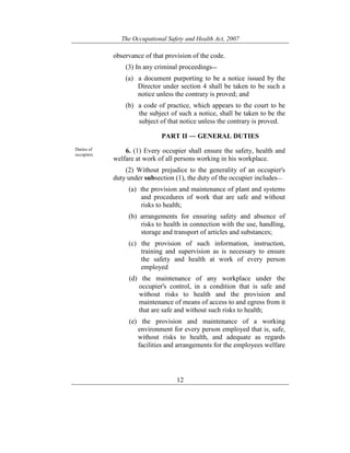 The Occupational Safety and Health Act, 2007
12
observance of that provision of the code.
(3) In any criminal proceedings―
(a) a document purporting to be a notice issued by the
Director under section 4 shall be taken to be such a
notice unless the contrary is proved; and
(b) a code of practice, which appears to the court to be
the subject of such a notice, shall be taken to be the
subject of that notice unless the contrary is proved.
PART II ― GENERAL DUTIES
Duties of
occupiers.
6. (1) Every occupier shall ensure the safety, health and
welfare at work of all persons working in his workplace.
(2) Without prejudice to the generality of an occupier's
duty under subsection (1), the duty of the occupier includes—
(a) the provision and maintenance of plant and systems
and procedures of work that are safe and without
risks to health;
(b) arrangements for ensuring safety and absence of
risks to health in connection with the use, handling,
storage and transport of articles and substances;
(c) the provision of such information, instruction,
training and supervision as is necessary to ensure
the safety and health at work of every person
employed
(d) the maintenance of any workplace under the
occupier's control, in a condition that is safe and
without risks to health and the provision and
maintenance of means of access to and egress from it
that are safe and without such risks to health;
(e) the provision and maintenance of a working
environment for every person employed that is, safe,
without risks to health, and adequate as regards
facilities and arrangements for the employees welfare
 