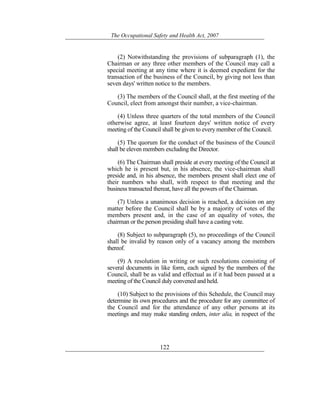 The Occupational Safety and Health Act, 2007
122
(2) Notwithstanding the provisions of subparagraph (1), the
Chairman or any three other members of the Council may call a
special meeting at any time where it is deemed expedient for the
transaction of the business of the Council, by giving not less than
seven days' written notice to the members.
(3) The members of the Council shall, at the first meeting of the
Council, elect from amongst their number, a vice-chairman.
(4) Unless three quarters of the total members of the Council
otherwise agree, at least fourteen days' written notice of every
meeting of the Council shall be given to every member of the Council.
(5) The quorum for the conduct of the business of the Council
shall be eleven members excluding the Director.
(6) The Chairman shall preside at every meeting of the Council at
which he is present but, in his absence, the vice-chairman shall
preside and, in his absence, the members present shall elect one of
their numbers who shall, with respect to that meeting and the
business transacted thereat, have all the powers of the Chairman.
(7) Unless a unanimous decision is reached, a decision on any
matter before the Council shall be by a majority of votes of the
members present and, in the case of an equality of votes, the
chairman or the person presiding shall have a casting vote.
(8) Subject to subparagraph (5), no proceedings of the Council
shall be invalid by reason only of a vacancy among the members
thereof.
(9) A resolution in writing or such resolutions consisting of
several documents in like form, each signed by the members of the
Council, shall be as valid and effectual as if it had been passed at a
meeting of the Council duly convened and held.
(10) Subject to the provisions of this Schedule, the Council may
determine its own procedures and the procedure for any committee of
the Council and for the attendance of any other persons at its
meetings and may make standing orders, inter alia, in respect of the
 