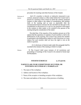 The Occupational Safety and Health Act, 2007
123
procedure for meetings and other business of the Council;
Disclosure of
interest.
4.(1) If a member is directly or indirectly interested in any
contract, proposed contract or other matter before the Council and is
present at a meeting of the Council at which the contract, proposed
contract or other matter is the subject of consideration, that member
shall, at the meeting and as soon as practicable after the
commencement thereof, disclose the fact and shall not take part in the
consideration or discussion of, or vote on, any questions with respect
to the contract or other matter, or be counted in the quorum of the
meeting during the consideration of the matter:
Provided that, if the majority of the members present are of the
opinion that the experience or expertise of such member is vital to the
deliberations of the meeting, the Council may permit the member
to participate in the deliberations subject to such restrictions as it may
impose but such member shall not have the right to vote on the
matter in question.
(2) A disclosure of interest made under this paragraph shall be
recorded in the minutes of the meeting at which it is made.
Minutes. 5. The Council shall cause minutes of all resolutions and
proceedings of meetings of the Council to be entered in books kept
for that purpose.
FOURTH SCHEDULE (s. 43 and 44)
PARTICULARS TO BE SUBMITTED BY OCCUPIER, OR
INTENDING OCCUPIER OF A WORKPLACE
1. The name of the workplace.
2. Address and location of the workplace.
3. Name of the occupier or intending occupier of the workplace.
4. The name and address of the owner of the premises or building.
 