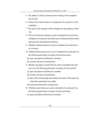 The Occupational Safety and Health Act, 2007
124
5 The address to which communications relating to the workplace
may be sent.
6. Nature of the work carried on, or proposed to be carried on, in the
workplace.
7. The name of the manager of the workplace for the purposes of this
Act.
8. The list of chemical substances used or intended to be used in the
workplace, the chemical and trade name including chemical safety
data sheet for each chemical substance.
9. Whether mechanical power is used or intended to be used and, if
so, its nature.
10. Whether power presses are in use or intended to be used and if so,
the following particulars in respect of each power press-
(a) type, description and distinctive number;
(b) country and year of manufacture;
11. Whether passenger or goods lifts are used or intended to be used
and, if so, the following particulars in respect of each such lift –
(a) type, description and distinctive number;
(b) country and year of manufacture;
(c) date of the last thorough examination and name of the person by
whom the examination was made;
(d) maximum permissible working load.
12. Whether steam boilers are used or intended to be used and, if so,
the following particulars in respect of each such boiler-
(a) type, description and distinctive number;
 