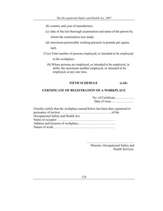 The Occupational Safety and Health Act, 2007
125
(b) country and year of manufacture;
(c) date of the last thorough examination and name of the person by
whom the examination was made;
(d) maximum permissible working pressure in pounds per square
inch.
13.(a) Total number of persons employed, or intended to be employed,
in the workplace.
(b) Where persons are employed, or intended to be employed, in
shifts, the maximum number employed, or intended to be
employed, at any one time.
FIFTH SCHEDULE (s.44)
CERTIFICATE OF REGISTRATION OF A WORKPLACE
No. of Certificate………………
Date of issue…………………
I hereby certify that the workplace named below has been duly registered in
pursuance of section …………………………………………of the
Occupational Safety and Health Act.
Name of occupier ………………………………………………
Address and location of workplace……………………………..
Nature of work………………………………………………….
………………………………………
Director, Occupational Safety and
Health Services.
 
