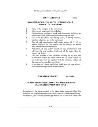 The Occupational Safety and Health Act, 2007
126
SIXTH SCHEDULE (s.66)
REGISTER OF CHAINS, ROPES LIFTING TACKLE
AND LIFTING MACHINES
1. Name of the occupier of the workplace.
2. Address and location of the workplace.
3. Distinguishing number of mark and description sufficient to
identify the chain, rope lifting tackle or lifting machine.
4. Date when the chain, rope lifting tackle, or lifting machine,
was first taken into use in the workplace.
5. Date of each examination made under section 64 (1) (d) or
section 65 (2), as the case may be, and the name of the person
who carried out the examination.
6. Particulars of any defect found at any examination and
affecting the safe working load, and of the steps taken to
remedy the defect.
7. Date and number of the certificate relating to any test and
examination carried out under section 64 (1) (e) or section 65
(3), as the case may be, together with the name and address of
the person who issued the certificate.
8. In the case of chains and lifting tackle (except rope slings),
dates of annealing or other heat treatment.
SEVENTH SCHEDULE (s. 67(10))
THE MANNER OF PREPARING A STEAM BOILER FOR
EXAMINATION WHEN IT IS COLD
1.In addition to the steps required to be taken under paragraph (2)of this
Schedule, the preparation of the interior and exterior of a boiler (including,
where fitted, and economizer and super heater) for examination when cold
 