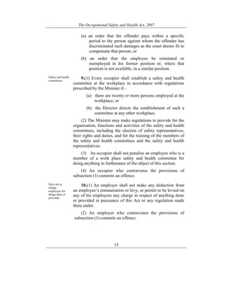 The Occupational Safety and Health Act, 2007
15
(a) an order that the offender pays within a specific
period to the person against whom the offender has
discriminated such damages as the court deems fit to
compensate that person; or
(b) an order that the employee be reinstated or
reemployed in his former position or, where that
position is not available, in a similar position.
Safety and health
committees.
9.(1) Every occupier shall establish a safety and health
committee at the workplace in accordance with regulations
prescribed by the Minister if—
(a) there are twenty or more persons employed at the
workplace; or
(b) the Director directs the establishment of such a
committee at any other workplace.
(2) The Minister may make regulations to provide for the
organisation, functions and activities of the safety and health
committees, including the election of safety representatives,
their rights and duties, and for the training of the members of
the safety and health committees and the safety and health
representatives.
(3) An occupier shall not penalise an employee who is a
member of a work place safety and health committee for
doing anything in furtherance of the object of this section.
(4) An occupier who contravenes the provisions of
subsection (1) commits an offence.
Duty not to
charge
employees for
things done or
provided.
10.(1) An employer shall not make any deduction from
an employee’s remuneration or levy, or permit to be levied on
any of his employees any charge in respect of anything done
or provided in pursuance of this Act or any regulation made
there under.
(2) An employer who contravenes the provisions of
subsection (1) commits an offence.
 