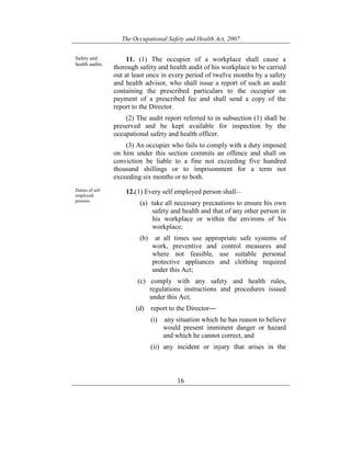 The Occupational Safety and Health Act, 2007
16
Safety and
health audits.
11. (1) The occupier of a workplace shall cause a
thorough safety and health audit of his workplace to be carried
out at least once in every period of twelve months by a safety
and health advisor, who shall issue a report of such an audit
containing the prescribed particulars to the occupier on
payment of a prescribed fee and shall send a copy of the
report to the Director.
(2) The audit report referred to in subsection (1) shall be
preserved and be kept available for inspection by the
occupational safety and health officer.
(3) An occupier who fails to comply with a duty imposed
on him under this section commits an offence and shall on
conviction be liable to a fine not exceeding five hundred
thousand shillings or to imprisonment for a term not
exceeding six months or to both.
Duties of self
employed
persons.
12.(1) Every self employed person shall—
(a) take all necessary precautions to ensure his own
safety and health and that of any other person in
his workplace or within the environs of his
workplace;
(b) at all times use appropriate safe systems of
work, preventive and control measures and
where not feasible, use suitable personal
protective appliances and clothing required
under this Act;
(c) comply with any safety and health rules,
regulations instructions and procedures issued
under this Act;
(d) report to the Director―
(i) any situation which he has reason to believe
would present imminent danger or hazard
and which he cannot correct, and
(ii) any incident or injury that arises in the
 