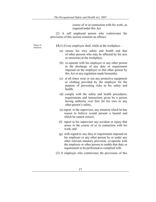 The Occupational Safety and Health Act, 2007
17
course of or in connection with his work, as
required under this Act.
(2) A self employed person who contravenes the
provisions of this section commits an offence.
Duties of
employee.
13.(1) Every employee shall, while at the workplace—
(a) ensure his own safety and health and that
of other persons who may be affected by his acts
or omissions at the workplace;
(b) co-operate with his employer or any other person
in the discharge of any duty or requirement
imposed on the employer or that other person by
this Act or any regulation made hereunder;
(c) at all times wear or use any protective equipment
or clothing provided by the employer for the
purpose of preventing risks to his safety and
health;
(d) comply with the safety and health procedures,
requirements and instructions given by a person
having authority over him for his own or any
other person’s safety;
(e) report to the supervisor, any situation which he has
reason to believe would present a hazard and
which he cannot correct;
(f) report to his supervisor any accident or injury that
arises in the course of or in connection with his
work; and
(g) with regard to any duty or requirement imposed on
his employer or any other person by or under any
other relevant statutory provision, co-operate with
the employer or other person to enable that duty or
requirement to be performed or complied with.
(2) A employee who contravenes the provisions of this
 