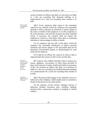 The Occupational Safety and Health Act, 2007
18
section commits an offence and shall, on conviction, be liable
to a fine not exceeding fifty thousand shillings or to
imprisonment for a term not exceeding three months or to
both.
Duty to report
any dangerous
situation.
14.(1) Every employee shall report to the immediate
supervisor any situation which the employee has reasonable
grounds to believe presents an imminent or serious danger to
the safety or health of that employee or of other employee in
the same premises, and until the occupier has taken remedial
action, if necessary, the occupier shall not require the
employee to return to a work place where there is continuing
imminent or serious danger to safety or health.
(2) An employee who has left a work place, which the
employee has reasonable justification to believe presents
imminent and serious danger to life and health shall not be
dismissed, discriminated against or disadvantaged for such
action by the employer.
(3) It shall be an offence for a person on whom a duty is
imposed under this section to fail to carry out that duty.
Duty not to
interfere with or
misuse things
provided
pursuant to
certain
provisions.
15. A person who wilfully interferes with or misuses any
means, appliance, convenience or other thing provided or
done in the interests of safety, health and welfare in pursuance
of this Act commits an offence and shall, on conviction, be
liable to a fine not exceeding one hundred thousand shillings
or to imprisonment for a term not exceeding three months or
to both.
Prohibition
against creation
of hazards.
16.(1) No person shall engage in any improper activity or
behaviour at the workplace, which might create or constitute a
hazard to that person or any other person.
(2) For purposes of this section, improper activity or
behaviour includes boisterous play, scuffling, fighting,
practical jokes, unnecessary running or jumping or similar
conduct.
 