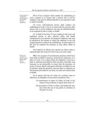The Occupational Safety and Health Act, 2007
19
General duties of
occupier and
self-employed to
persons other
than their
employees.
17.(1) Every occupier shall conduct his undertaking in
such a manner as to ensure, that a person who is not his
employee who may be affected thereby is not exposed to risks
to safety or health.
(2) Every self-employed person shall conduct his
undertaking in such a way as to ensure that he and any other
person who is not his employee who may be affected thereby
is not exposed to risks to safety or health.
(3) It shall be the duty of every employer and every self
employed person to give relevant safety and health
information to every person, not being his employee who may
be affected by the manner in which the employer or the self
employed person conducts his undertaking, on such aspects of
the way he conducts his business as may affect safety or
health.
(4) It shall be an offence for a person on whom a duty is
imposed under this section to fail to carry out such a duty.
Duties of an
occupier of a
place of work to
persons other
than his
employee s.
18.(1) An occupier of non-domestic premises which have
been made available to persons, not being his employees, as a
place of work, or as a place where the employee s may use a
plant or substance provided for their use there, shall take such
measures as are practicable to ensure that the premises, all
means of access thereto and egress therefrom available for use
by persons using the premises, and any plant or substance in
the premises provided for use there, are safe and without risks
to health.
(2) A person who has, by virtue of a contract, lease or
otherwise, an obligation of any extent in relation to the——
(a) maintenance or repair of a place of work or any
means of access thereto or egress there from; or
(b) prevention of risks to safety and health that may
arise from the use of any plant or substance in
the place of work,
 