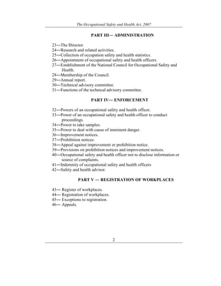 The Occupational Safety and Health Act, 2007
2
PART III― ADMINISTRATION
23―The Director.
24―Research and related activities.
25―Collection of occupation safety and health statistics.
26―Appointment of occupational safety and health officers.
27―Establishment of the National Council for Occupational Safety and
Health.
28―Membership of the Council.
29―Annual report.
30―Technical advisory committee.
31―Functions of the technical advisory committee.
PART IV― ENFORCEMENT
32―Powers of an occupational safety and health officer.
33―Power of an occupational safety and health officer to conduct
proceedings.
34―Power to take samples.
35―Power to deal with cause of imminent danger.
36―Improvement notices.
37―Prohibition notices.
38―Appeal against improvement or prohibition notice.
39―Provisions on prohibition notices and improvement notices.
40―Occupational safety and health officer not to disclose information or
source of complaints.
41―Indemnity of occupational safety and health officers
42―Safety and health advisor.
PART V ― REGISTRATION OF WORKPLACES
43― Register of workplaces.
44― Registration of workplaces.
45― Exceptions to registration.
46― Appeals.
 