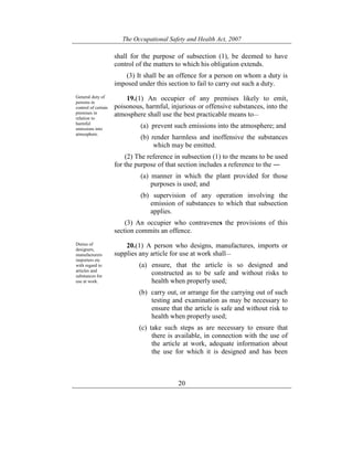 The Occupational Safety and Health Act, 2007
20
shall for the purpose of subsection (1), be deemed to have
control of the matters to which his obligation extends.
(3) It shall be an offence for a person on whom a duty is
imposed under this section to fail to carry out such a duty.
General duty of
persons in
control of certain
premises in
relation to
harmful
emissions into
atmosphere.
19.(1) An occupier of any premises likely to emit,
poisonous, harmful, injurious or offensive substances, into the
atmosphere shall use the best practicable means to—
(a) prevent such emissions into the atmosphere; and
(b) render harmless and inoffensive the substances
which may be emitted.
(2) The reference in subsection (1) to the means to be used
for the purpose of that section includes a reference to the ―
(a) manner in which the plant provided for those
purposes is used; and
(b) supervision of any operation involving the
emission of substances to which that subsection
applies.
(3) An occupier who contravenes the provisions of this
section commits an offence.
Duties of
designers,
manufacturers
importers etc
with regard to
articles and
substances for
use at work.
20.(1) A person who designs, manufactures, imports or
supplies any article for use at work shall—
(a) ensure, that the article is so designed and
constructed as to be safe and without risks to
health when properly used;
(b) carry out, or arrange for the carrying out of such
testing and examination as may be necessary to
ensure that the article is safe and without risk to
health when properly used;
(c) take such steps as are necessary to ensure that
there is available, in connection with the use of
the article at work, adequate information about
the use for which it is designed and has been
 