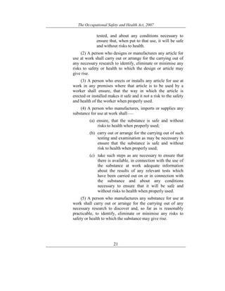 The Occupational Safety and Health Act, 2007
21
tested, and about any conditions necessary to
ensure that, when put to that use, it will be safe
and without risks to health.
(2) A person who designs or manufactures any article for
use at work shall carry out or arrange for the carrying out of
any necessary research to identify, eliminate or minimise any
risks to safety or health to which the design or article may
give rise.
(3) A person who erects or installs any article for use at
work in any premises where that article is to be used by a
worker shall ensure, that the way in which the article is
erected or installed makes it safe and it not a risk to the safety
and health of the worker when properly used.
(4) A person who manufactures, imports or supplies any
substance for use at work shall——
(a) ensure, that the substance is safe and without
risks to health when properly used;
(b) carry out or arrange for the carrying out of such
testing and examination as may be necessary to
ensure that the substance is safe and without
risk to health when properly used;
(c) take such steps as are necessary to ensure that
there is available, in connection with the use of
the substance at work adequate information
about the results of any relevant tests which
have been carried out on or in connection with
the substance and about any conditions
necessary to ensure that it will be safe and
without risks to health when properly used.
(5) A person who manufactures any substance for use at
work shall carry out or arrange for the carrying out of any
necessary research to discover and, so far as is reasonably
practicable, to identify, eliminate or minimise any risks to
safety or health to which the substance may give rise.
 