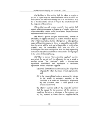 The Occupational Safety and Health Act, 2007
22
(6) Nothing in this section shall be taken to require a
person to repeat any test, examination or research which has
been carried out otherwise than by him or at his instance, in so
far as it is reasonable for him to rely on the results thereof for
the purposes of this section.
(7) A duty imposed on any person by this section shall
extend only to things done in the course of a trade, business or
other undertaking carried on by him whether for profit or not,
and to matters within his control.
(8) Where a person designs, manufactures, imports an
article for, or supplies an article to another person on the basis
of a written undertaking by that other person to take specified
steps sufficient to ensure, so far as is reasonably practicable,
that the article will be safe and without risks to health when
properly used, the undertaking shall have the effect of
relieving the first-mentioned person from the duty imposed by
subsection (1)(a) to such extent as is reasonable having regard
to the terms of the undertaking.
(9) Where a person ("the ostensible supplier") supplies
any article for use at work or substance for use at work to
another person ("the customer") under a hire-purchase
agreement, conditional, sale agreement or credit-sale
agreement, and the ostensible supplier—
(a) carries on the business of financing the acquisition
of goods by others by means of such agreements;
and
(b) in the course of that business, acquired his interest
in the article or substance supplied to the
customer as a means of financing its acquisition
by the customer from a third person ("the
effective supplier"),
the effective supplier and not the ostensible supplier
shall be treated for the purposes of this section as
supplying the article or substance to the customer, and
any duty imposed by this section on a supplier shall be
 