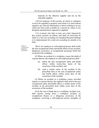 The Occupational Safety and Health Act, 2007
23
imposed on the effective supplier and not on the
ostensible supplier.
(10) For purposes of this section, an article or substance
is not to be regarded as properly used where it is used without
regard to any relevant information or advice relating to its use
which has been made available by a person by whom it was
designed, manufactured, imported or supplied.
(11) A person who fails to carry out a duty imposed by
this section commits an offence and shall on conviction be
liable to a fine not exceeding two hundred thousand shillings
or to imprisonment for a term not exceeding six months or to
both.
Notice of
accidents and
dangerous
occurrences.
21.(1) An employer or self-employed person shall notify
the area occupational safety and health officer of any accident,
dangerous occurrence, or occupational poisoning which has
occurred at the workplace.
(2) Where an accident in a workplace, causes the death of
a person therein, the employer or self employed person shall—
(a) inform the area occupational safety and health
officer within twenty-four hours of the
occurrence of the accident; and
(b) send a written notice of the accident in the
prescribed form to the area occupational safety
and health officer within seven days of the
occurrence of the accident.
(3) Where an accident in a workplace causes non-fatal
injuries to a person therein, the employer shall send to the area
occupational safety and health officer, a written notice of the
accident in the prescribed form within seven days of the
occurrence of the accident.
(4) In the case of death due to a workplace accident, non-
fatal injuries arising from a workplace accident, an
occupational disease or a dangerous occurrence at the
workplace, involving a self-employed person incapable of
 