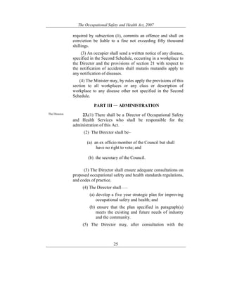 The Occupational Safety and Health Act, 2007
25
required by subsection (1), commits an offence and shall on
conviction be liable to a fine not exceeding fifty thousand
shillings.
(3) An occupier shall send a written notice of any disease,
specified in the Second Schedule, occurring in a workplace to
the Director and the provisions of section 21 with respect to
the notification of accidents shall mutatis mutandis apply to
any notification of diseases.
(4) The Minister may, by rules apply the provisions of this
section to all workplaces or any class or description of
workplace to any disease other not specified in the Second
Schedule.
PART III ― ADMINISTRATION
The Director. 23.(1) There shall be a Director of Occupational Safety
and Health Services who shall be responsible for the
administration of this Act.
(2) The Director shall be–
(a) an ex officio member of the Council but shall
have no right to vote; and
(b) the secretary of the Council.
(3) The Director shall ensure adequate consultations on
proposed occupational safety and health standards regulations,
and codes of practice.
(4) The Director shall——
(a) develop a five year strategic plan for improving
occupational safety and health; and
(b) ensure that the plan specified in paragraph(a)
meets the existing and future needs of industry
and the community.
(5) The Director may, after consultation with the
 