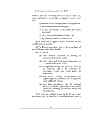 The Occupational Safety and Health Act, 2007
26
technical advisory committee established under section 30,
issue a certificate of approval to a competent person to carry
out—
(a) examination and testing of plants and equipments;
(b) medical examination of employees;
(c) medical surveillance on the health of persons
employed;
(d) safety and health audits of workplaces; or
(e) any other function necessary under Act.
(6) A certificate of approval issued under this section
shall be renewed annually.
(7) The Director may at any time revoke a certificate of
approval issued under subsection (5).
(8) The Director——
(a) shall promote education and training in
occupational safety and health;
(b) shall collect and disseminate information on
occupational safety and health;
(c) shall promote occupational safety and health in
all workplaces and in the community to
encourage a safety and health culture in
workplaces;
(d) may conduct training for enterprises, self
employed persons, individuals and occupational
safety and health officers;
(e) may after consultation with the technical
advisory committee, approve in writing training
institutions providing occupational safety and
health training.
(9) A notice or certificate issued by the Director under
this section may be issued for a limited period and may be
 