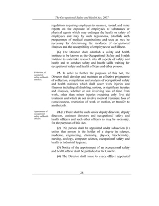 The Occupational Safety and Health Act, 2007
28
regulations requiring employers to measure, record, and make
reports on the exposure of employees to substances or
physical agents which may endanger the health or safety of
employees and may by such regulations, establish such
programmes of medical examinations and tests as may be
necessary for determining the incidence of occupational
illnesses and the susceptibility of employees to such illness.
(6) The Director shall establish a safety and health
institute to be known as the Occupational Safety and Health
Institute to undertake research into all aspects of safety and
health and to conduct safety and health skills training for
occupational safety and health officers and other persons.
Collection, of
occupation
safety and health
statistics.
25. In order to further the purposes of this Act, the
Director shall develop and maintain an effective programme
of collection, compilation and analysis of occupational safety
and health statistics which shall cover work injuries and
illnesses including all disabling, serious, or significant injuries
and illnesses, whether or not involving loss of time from
work, other than minor injuries requiring only first aid
treatment and which do not involve medical treatment, loss of
consciousness, restriction of work or motion, or transfer to
another job.
Appointment of
occupational
safety and health
officers.
26.(1) There shall be such senior deputy directors, deputy
directors, assistant directors and occupational safety and
health officers and such other officers as may be necessary,
for the purposes of this Act.
(2) No person shall be appointed under subsection (1)
unless that person is the holder of a degree in science,
medicine, engineering, chemistry, physics, biochemistry,
nursing, zoology, computer science, occupational safety and
health or industrial hygiene;
(3) Notice of the appointment of an occupational safety
and health officer shall be published in the Gazette.
(4) The Director shall issue to every officer appointed
 