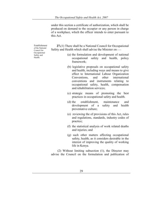 The Occupational Safety and Health Act, 2007
29
under this section a certificate of authorization, which shall be
produced on demand to the occupier or any person in charge
of a workplace, which the officer intends to enter pursuant to
this Act.
Establishment
of the National
Council for
Occupational
Safety and
Health.
27.(1) There shall be a National Council for Occupational
Safety and Health which shall advise the Minister on——
(a) the formulation and development of national
occupational safety and health, policy
framework;
(b) legislative proposals on occupational safety
and health, including ways and means to give
effect to International Labour Organization
Conventions, and other international
conventions and instruments relating to
occupational safety, health, compensation
and rehabilitation services;
(c) strategic means of promoting the best
practices in occupational safety and health.
(d) the establishment, maintenance and
development of a safety and health
preventative culture;
(e) reviewing the of provisions of this Act, rules
and regulations, standards, industry codes of
practice;
(f) the statistical analysis of work related deaths
and injuries; and
(g) such other matters affecting occupational
safety, health, as it considers desirable in the
interest of improving the quality of working
life in Kenya.
(2) Without limiting subsection (1), the Director may
advise the Council on the formulation and publication of
 