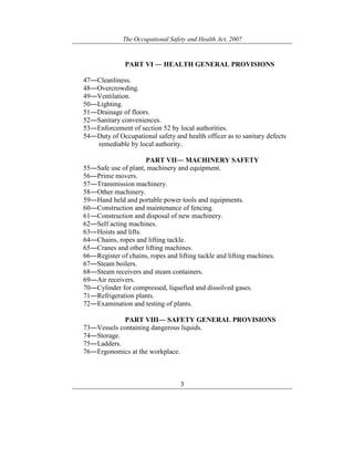 The Occupational Safety and Health Act, 2007
3
PART VI ― HEALTH GENERAL PROVISIONS
47―Cleanliness.
48―Overcrowding.
49―Ventilation.
50―Lighting.
51―Drainage of floors.
52―Sanitary conveniences.
53―Enforcement of section 52 by local authorities.
54―Duty of Occupational safety and health officer as to sanitary defects
remediable by local authority.
PART VII― MACHINERY SAFETY
55―Safe use of plant, machinery and equipment.
56―Prime movers.
57―Transmission machinery.
58―Other machinery.
59―Hand held and portable power tools and equipments.
60―Construction and maintenance of fencing.
61―Construction and disposal of new machinery.
62―Self acting machines.
63―Hoists and lifts.
64―Chains, ropes and lifting tackle.
65―Cranes and other lifting machines.
66―Register of chains, ropes and lifting tackle and lifting machines.
67―Steam boilers.
68―Steam receivers and steam containers.
69―Air receivers.
70―Cylinder for compressed, liquefied and dissolved gases.
71―Refrigeration plants.
72―Examination and testing of plants.
PART VIII― SAFETY GENERAL PROVISIONS
73―Vessels containing dangerous liquids.
74―Storage.
75―Ladders.
76―Ergonomics at the workplace.
 