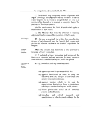 The Occupational Safety and Health Act, 2007
32
(5) The Council may co-opt any number of persons with
expert knowledge and experience whose assistance or advice
it may require, but a person so co-opted shall not vote in a
meeting of the Council or be counted as a member thereof for
purposes of forming a quorum.
(6) The provisions of the Third Schedule shall apply to
the members of the Council.
(7) The Minister shall with the approval of Treasury
determine the allowances of the members of the Council.
Annual Report. 29. As soon as practical, but within three months after
the end of each financial year, the Council shall prepare and
give to the Minister a report on the Council’s operations for
the year.
Technical
advisory
committee.
30.(1) The Director may from time to time constitute a
technical advisory committee.
(2) A technical advisory committee shall consist of the
Director as chairman and not less than five other members
from relevant occupational safety and health disciplines.
Functions of the
technical
advisory
committee.
31. (1) A technical advisory committee shall—
(a) approve persons for purposes of this Act;
(b) approve institutions or firms to carry out
laboratory tests and analysis of substances and
articles for use at workplaces;
(c) approve training syllabi to be used by
organizations, institutions, firms or consultants
offering occupational safety and health courses;
(d) ensure professional ethics of all approved
persons and institutions;
(e) formulate and publish standards and
specifications or other forms of guidance for the
 