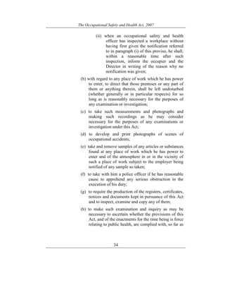 The Occupational Safety and Health Act, 2007
34
(ii) when an occupational safety and health
officer has inspected a workplace without
having first given the notification referred
to in paragraph (i) of this proviso, he shall,
within a reasonable time after such
inspection, inform the occupier and the
Director in writing of the reason why no
notification was given;
(b) with regard to any place of work which he has power
to enter, to direct that those premises or any part of
them or anything therein, shall be left undisturbed
(whether generally or in particular respects) for so
long as is reasonably necessary for the purposes of
any examination or investigation;
(c) to take such measurements and photographs and
making such recordings as he may consider
necessary for the purposes of any examinations or
investigation under this Act;
(d) to develop and print photographs of scenes of
occupational accidents;
(e) take and remove samples of any articles or substances
found at any place of work which he has power to
enter and of the atmosphere in or in the vicinity of
such a place of work subject to the employer being
notified of any sample so taken;
(f) to take with him a police officer if he has reasonable
cause to apprehend any serious obstruction in the
execution of his duty;
(g) to require the production of the registers, certificates,
notices and documents kept in pursuance of this Act
and to inspect, examine and copy any of them;
(h) to make such examination and inquiry as may be
necessary to ascertain whether the provisions of this
Act, and of the enactments for the time being is force
relating to public health, are complied with, so far as
 