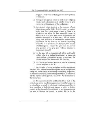 The Occupational Safety and Health Act, 2007
35
respects a workplace and any persons employed in a
workplace;
(i) to require any person whom he finds in a workplace
to give such information as it is in his power to give
as to who is the occupier of the workplace;
(j) to examine, either alone or in the presence of any
other person, as he thinks fit, with respect to matters
under this Act, every person whom he finds in a
workplace, or whom he has reasonable cause to
believe to be or to have been within the preceding six
months employed in a workplace, and to require
every such person to be so examined and to sign a
declaration of the truth of the matters respecting
which he is so examined; so, however, that no one
shall be required under this provision to answer
any question or to give any evidence tending to
incriminate himself;
(k) in the case of an occupational safety and health
officer who is a medical practitioner, to carry out
such medical examinations as may be necessary for
the purposes of his duties under this Act; and
(l) to exercise such other powers as may be necessary
for the purposes of this Act.
(2) The occupier of every workplace, and his agents and
servants, shall furnish the means required by an occupational
safety and health officer as necessary for an entry, inspection,
examination or inquiry, or the taking of samples, or otherwise
for the exercise of his powers, under this Act in relation to
that workplace.
(3) An occupational safety and health officer shall in the
case of any article found in any premises which he has power
to enter, being an article or substance which appears to him to
have caused or is likely to cause danger to safety or health,
cause it to be dismantled or subjected to any process or test
but not to damage or destroy it unless this is in the
 