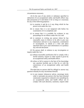 The Occupational Safety and Health Act, 2007
36
circumstances necessary.
(4) In the case of any article or substance specified in
subsection (3) an occupational safety and health officer may
take possession of it and detain it for so long as is necessary
for any of the following purposes —
(a) to examine it and do to it any thing which he has
power to do under this Act;
(b) to ensure that it is not tampered with before his
examination of it is completed; and
(c) to ensure that it is available for evidence in any
proceedings for an offence under this Act; and
(d) to summon in writing any person whom he has
reasonable cause to believe to be able to give any
information relevant to any inspection, examination
or investigation, to attend at a time and place
specified and to give such information or to produce
any relevant document.
(5) No person shall, in relation to any investigation or
inquiry under this Act—
(a) without reasonable justification fail to comply with a
lawful summon, request or order issued or given by
an occupational safety and health officer.
(b) refuse or fail to answer to the best of his knowledge
any question lawfully put to him by or with the
concurrence of an occupational safety and health
officer.
Provided that no person shall be obliged to answer any
question whereby he may incriminate himself;
(c) in any manner whatsoever advise, encourage incite
order or persuade any person who has been directed
summoned, requested or ordered to do something by
an occupational safety and health officer not to
comply with such direction, summons, request order
 