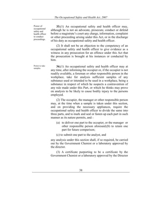 The Occupational Safety and Health Act, 2007
38
Power of
occupational
safety and
health officer
to conduct
proceedings.
33.(1) An occupational safety and health officer may,
although he is not an advocate, prosecute, conduct or defend
before a magistrate’s court any charge, information, complaint
or other proceeding arising under this Act, or in the discharge
of his duty as occupational safety and health officer.
(2) It shall not be an objection to the competency of an
occupational safety and health officer to give evidence as a
witness in any prosecution for an offence under this Act that
the prosecution is brought at his instances or conducted by
him.
Power to take
samples.
34.(1) An occupational safety and health officer may at
any time, after informing the occupier or, if the occupier is not
readily available, a foreman or other responsible person in the
workplace, take for analysis sufficient samples of any
substance used or intended to be used in a workplace, being a
substance in respect of which he suspects a contravention of
any rule made under this Part, or which he thinks may prove
on analysis to be likely to cause bodily injury to the persons
employed.
(2) The occupier, the manager or other responsible person
may, at the time when a sample is taken under this section,
and on providing the necessary appliances, require the
occupational safety and health officer to divide the same into
three parts, and to mark and seal or fasten up each part in such
manner as its nature permits, and—
(a) to deliver one part to the occupier, or the manager or
other responsible person aforesaid;(b) to retain one
part for future comparison;
(c) to submit one part to the analyst, and
any analysis under this section shall, if so required, be carried
out by the Government Chemist or a laboratory approved by
the director.
(3) A certificate purporting to be a certificate by the
Government Chemist or a laboratory approved by the Director
 