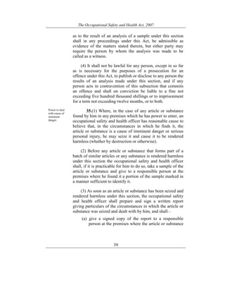 The Occupational Safety and Health Act, 2007
39
as to the result of an analysis of a sample under this section
shall in any proceedings under this Act, be admissible as
evidence of the matters stated therein, but either party may
require the person by whom the analysis was made to be
called as a witness.
(4) It shall not be lawful for any person, except in so far
as is necessary for the purposes of a prosecution for an
offence under this Act, to publish or disclose to any person the
results of an analysis made under this section, and if any
person acts in contravention of this subsection that commits
an offence and shall on conviction be liable to a fine not
exceeding five hundred thousand shillings or to imprisonment
for a term not exceeding twelve months, or to both.
Power to deal
with cause of
imminent
danger.
35.(1) Where, in the case of any article or substance
found by him in any premises which he has power to enter, an
occupational safety and health officer has reasonable cause to
believe that, in the circumstances in which he finds it, the
article or substance is a cause of imminent danger or serious
personal injury, he may seize it and cause it to be rendered
harmless (whether by destruction or otherwise).
(2) Before any article or substance that forms part of a
batch of similar articles or any substance is rendered harmless
under this section the occupational safety and health officer
shall, if it is practicable for him to do so, take a sample of the
article or substance and give to a responsible person at the
premises where he found it a portion of the sample marked in
a manner sufficient to identify it.
(3) As soon as an article or substance has been seized and
rendered harmless under this section, the occupational safety
and health officer shall prepare and sign a written report
giving particulars of the circumstances in which the article or
substance was seized and dealt with by him, and shall—
(a) give a signed copy of the report to a responsible
person at the premises where the article or substance
 