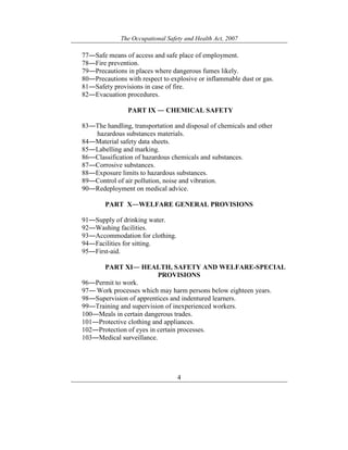 The Occupational Safety and Health Act, 2007
4
77―Safe means of access and safe place of employment.
78―Fire prevention.
79―Precautions in places where dangerous fumes likely.
80―Precautions with respect to explosive or inflammable dust or gas.
81―Safety provisions in case of fire.
82―Evacuation procedures.
PART IX ― CHEMICAL SAFETY
83―The handling, transportation and disposal of chemicals and other
hazardous substances materials.
84―Material safety data sheets.
85―Labelling and marking.
86―Classification of hazardous chemicals and substances.
87―Corrosive substances.
88―Exposure limits to hazardous substances.
89―Control of air pollution, noise and vibration.
90―Redeployment on medical advice.
PART X―WELFARE GENERAL PROVISIONS
91―Supply of drinking water.
92―Washing facilities.
93―Accommodation for clothing.
94―Facilities for sitting.
95―First-aid.
PART XI― HEALTH, SAFETY AND WELFARE-SPECIAL
PROVISIONS
96―Permit to work.
97― Work processes which may harm persons below eighteen years.
98―Supervision of apprentices and indentured learners.
99―Training and supervision of inexperienced workers.
100―Meals in certain dangerous trades.
101―Protective clothing and appliances.
102―Protection of eyes in certain processes.
103―Medical surveillance.
 
