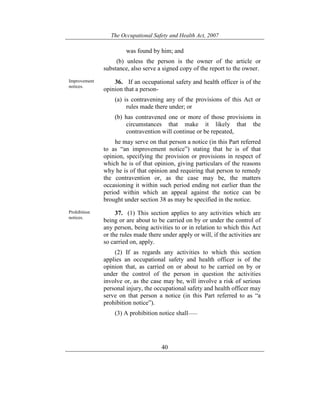 The Occupational Safety and Health Act, 2007
40
was found by him; and
(b) unless the person is the owner of the article or
substance, also serve a signed copy of the report to the owner.
Improvement
notices.
36. If an occupational safety and health officer is of the
opinion that a person-
(a) is contravening any of the provisions of this Act or
rules made there under; or
(b) has contravened one or more of those provisions in
circumstances that make it likely that the
contravention will continue or be repeated,
he may serve on that person a notice (in this Part referred
to as “an improvement notice”) stating that he is of that
opinion, specifying the provision or provisions in respect of
which he is of that opinion, giving particulars of the reasons
why he is of that opinion and requiring that person to remedy
the contravention or, as the case may be, the matters
occasioning it within such period ending not earlier than the
period within which an appeal against the notice can be
brought under section 38 as may be specified in the notice.
Prohibition
notices.
37. (1) This section applies to any activities which are
being or are about to be carried on by or under the control of
any person, being activities to or in relation to which this Act
or the rules made there under apply or will, if the activities are
so carried on, apply.
(2) If as regards any activities to which this section
applies an occupational safety and health officer is of the
opinion that, as carried on or about to be carried on by or
under the control of the person in question the activities
involve or, as the case may be, will involve a risk of serious
personal injury, the occupational safety and health officer may
serve on that person a notice (in this Part referred to as “a
prohibition notice”).
(3) A prohibition notice shall——
 