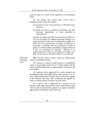 The Occupational Safety and Health Act, 2007
42
work not done as a result of the imposition of a prohibition
notice.
(8) Any person who having been served with a
prohibition notice under this section——
(a) continues to carry on the activities to which the notice
relates; or
(b) breaks or removes or defeats the blocking, seal, bar,
barricade, immobiliser or fence specified in
subsection (5),
commits an offence and shall on conviction be liable to a
fine not exceeding five hundred thousand shillings or to
imprisonment for a term not exceeding three months or to
both and if the contravention in respect of which he is
convicted is continued after the conviction, he shall be
guilty of a further offence and liable in respect thereof to
a fine not exceeding ten thousand shillings or to
imprisonment for a term not exceeding seven days, or to
both, for each day on which the offence is so continued.
Appeal against
improvement
or prohibition
notice.
38.(1) In this section “notice” means an improvement
notice or a prohibition notice.
(2) A person to whom an improvement or a prohibition
notice is issued under section 36 or 37 shall comply with the
notice notwithstanding that an appeal against its issuance has
been lodged.
(3) A person who is aggrieved by a notice issued by an
occupational safety and health officer under sections 36 or 37
may, within fourteen days from the date of such notice, appeal
to the Director who may, after considering the appeal, by
order in writing confirm, revoke or vary the notice.
(4) A person who is aggrieved by a decision of the
Director made under subsection (3) may, within fourteen days
from the date of the decision, appeal to an appeal committee
appointed by the Minister under section 46.
 