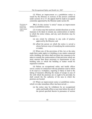 The Occupational Safety and Health Act, 2007
43
(5) Where an improvement or a prohibition notice is
issued by the Director in exercise of the powers conferred
under sections 36 or 37, the appeal shall be made to an appeal
committee appointed by the Minister under section 46.
Provisions on
prohibition
notices and
improvement
notices.
39.(1) In this section “a notice” means an improvement
notice or prohibition notice.
(2) A notice may but need not, include directions as to the
measures to be taken to remedy any contravention or matters
to which the notice relates, and any such directions may be
framed to ——
(a) any extent by reference to any code of practice
approved by the Director; and
(b) afford the person on which the notice is served a
choice between ways of remedying the contravention
or matter.
(3) Where any of the provisions of this Act or the rules
made there under apply to a building or any matter connected
with a building, the notice shall not direct any measures to be
taken to remedy the contravention of that provision which are
more onerous than those necessary to requirements of any
building rules to which the building or matter would be
required to conform.
(4) Before an occupational safety and health officer
serves a notice in connection with any premises used or about
to be used as a workplace, requiring or likely to lead to the
taking of measures affecting the means of escape in case of
fire with which the premises are or ought to be provided, he
shall consult the fire authority of the area in which the
premises are located.
(5) Where an improvement notice or prohibition notice,
which is to take immediate effect, has been served——
(a) the notice may be withdrawn by an occupational
safety and health officer at any time before the end of
the period specified therein in pursuance of section
 